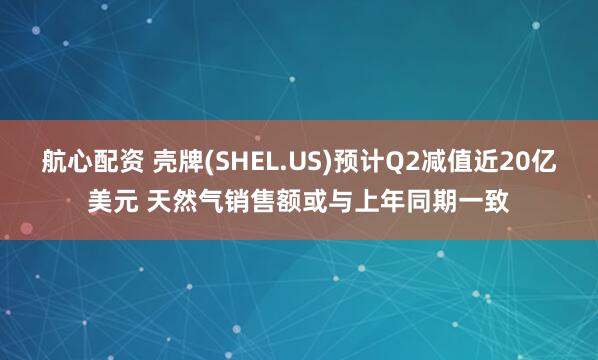 航心配资 壳牌(SHEL.US)预计Q2减值近20亿美元 天然气销售额或与上年同期一致