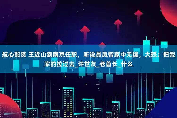 航心配资 王近山到南京任职，听说聂凤智家中无煤，大怒：把我家的拉过去_许世友_老首长_什么