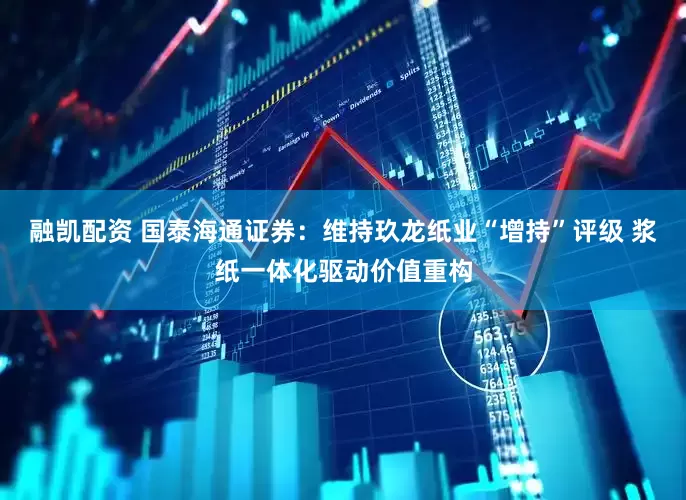 融凯配资 国泰海通证券：维持玖龙纸业“增持”评级 浆纸一体化驱动价值重构